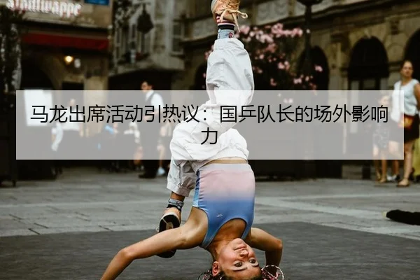 马龙出席活动引热议：国乒队长的场外影响力